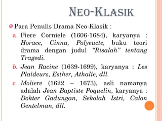 NEO-KLASIK
Para Penulis Drama Neo-Klasik :
a. Piere Corniele (1606-1684), karyanya :
Horace, Cinna, Polyeucte, buku teori
drama dengan judul “Risalah” tentang
Tragedi.
b. Jean Racine (1639-1699), karyanya : Les
Plaideurs, Esther, Athalie, dll.
c. Moliere (1622 – 1673), asli namanya
adalah Jean Baptiste Poquelin, karyanya :
Dokter Gadungan, Sekolah Istri, Calon
Gentelman, dll.
 