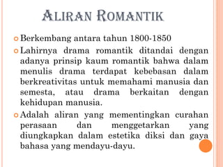 ALIRAN ROMANTIK
 Berkembang antara tahun 1800-1850
 Lahirnya drama romantik ditandai dengan
adanya prinsip kaum romantik bahwa dalam
menulis drama terdapat kebebasan dalam
berkreativitas untuk memahami manusia dan
semesta, atau drama berkaitan dengan
kehidupan manusia.
 Adalah aliran yang mementingkan curahan
perasaan dan menggetarkan yang
diungkapkan dalam estetika diksi dan gaya
bahasa yang mendayu-dayu.
 