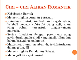 CIRI – CIRI ALIRAN ROMANTIK
 Kebebasan Bentuk
 Mementingkan curahan perasaan
 Keinginan untuk kembali ke tengah alam,
kembali kepada sifat-sifat yang asli, alam
yang belum tersentuh tangan-tangan
manusia.
 Sering dikaitkan dengan percintaan yang
asyik dunia muda-mudi yang masih hijau dan
belum banyak pengalaman
 Materinya bunuh-membunuh, teriak-teriakan
dalam gelap, dll
 Mementingkan Keindahan Bahasa
 Menonjolkan aspek visual
 