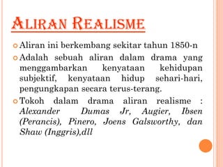 ALIRAN REALISME
 Aliran ini berkembang sekitar tahun 1850-n
 Adalah sebuah aliran dalam drama yang
menggambarkan kenyataan kehidupan
subjektif, kenyataan hidup sehari-hari,
pengungkapan secara terus-terang.
 Tokoh dalam drama aliran realisme :
Alexander Dumas Jr, Augier, Ibsen
(Perancis), Pinero, Joens Galsworthy, dan
Shaw (Inggris),dll
 