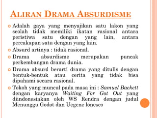ALIRAN DRAMA ABSURDISME
 Adalah gaya yang menyajikan satu lakon yang
seolah tidak memiliki ikatan rasional antara
peristiwa satu dengan yang lain, antara
percakapan satu dengan yang lain.
 Absurd artinya : tidak rasional.
 Drama absurdisme merupakan puncak
perkembangan drama dunia.
 Drama absurd berarti drama yang ditulis dengan
bentuk-bentuk atau cerita yang tidak bisa
dipahami secara rasional.
 Tokoh yang muncul pada masa ini : Samuel Backett
dengan karyanya Waiting For Got Out yang
diindonesiakan oleh WS Rendra dengan judul
Menunggu Godot dan Uegene lonesco
 
