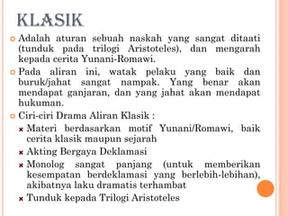 KLASIK
 Adalah aturan sebuah naskah yang sangat ditaati
(tunduk pada trilogi Aristoteles), dan mengarah
kepada cerita Yunani-Romawi.
 Pada aliran ini, watak pelaku yang baik dan
buruk/jahat sangat nampak. Yang benar akan
mendapat ganjaran, dan yang jahat akan mendapat
hukuman.
 Ciri-ciri Drama Aliran Klasik :
Materi berdasarkan motif Yunani/Romawi, baik
cerita klasik maupun sejarah
Akting Bergaya Deklamasi
Monolog sangat panjang (untuk memberikan
kesempatan berdeklamasi yang berlebih-lebihan),
akibatnya laku dramatis terhambat
Tunduk kepada Trilogi Aristoteles
 