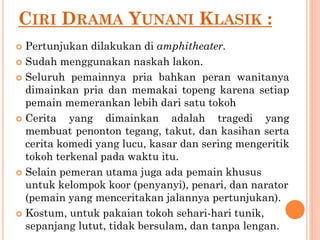 CIRI DRAMA YUNANI KLASIK :
 Pertunjukan dilakukan di amphitheater.
 Sudah menggunakan naskah lakon.
 Seluruh pemainnya pria bahkan peran wanitanya
dimainkan pria dan memakai topeng karena setiap
pemain memerankan lebih dari satu tokoh
 Cerita yang dimainkan adalah tragedi yang
membuat penonton tegang, takut, dan kasihan serta
cerita komedi yang lucu, kasar dan sering mengeritik
tokoh terkenal pada waktu itu.
 Selain pemeran utama juga ada pemain khusus
untuk kelompok koor (penyanyi), penari, dan narator
(pemain yang menceritakan jalannya pertunjukan).
 Kostum, untuk pakaian tokoh sehari-hari tunik,
sepanjang lutut, tidak bersulam, dan tanpa lengan.
 