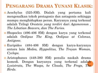 PENGARANG DRAMA YUNANI KLASIK:
 Aeschylus (525-SM). Dialah yang pertama kali
mengenalkan tokoh protagonis dan antagonis sehingga
mampu menghidupkan peran. Karyanya yang terkenal
adalah Trilogi Oresteia yang terdiri dari Agamennon ,
The Libatian Beavers, dan The Furies.
 Shopocles (496-406 SM) dengan karya yang terkenal
adalah Oedipus The King, Oedipus at Colonus,
Antigone.
 Euripides (484-406 SM) dengan karya-karyanya
antara lain Medea, Hyppolitus, The Troyan Woman,
Cyclops.
 Aristophanes (448-380 SM) penulis naskah drama
komedi. Dengan karyanya yang terkenal adalah
Lysistrata, The Wasps, he Clouds, The Frogs, The
Birds.
 