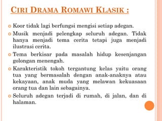 CIRI DRAMA ROMAWI KLASIK :
 Koor tidak lagi berfungsi mengisi setiap adegan.
 Musik menjadi pelengkap seluruh adegan. Tidak
hanya menjadi tema cerita tetapi juga menjadi
ilustrasi cerita.
 Tema berkisar pada masalah hidup kesenjangan
golongan menengah.
 Karakteristik tokoh tergantung kelas yaitu orang
tua yang bermasalah dengan anak-anaknya atau
kekayaan, anak muda yang melawan kekuasaan
orang tua dan lain sebagainya.
 Seluruh adegan terjadi di rumah, di jalan, dan di
halaman.
 