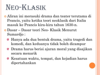 NEO-KLASIK
 Aliran ini merasuki drama dan teater terutama di
Prancis, yaitu ketika teori neoklasik dari Italia
masuk ke Prancis kira-kira tahun 1630-n.
 Dasar – Dasar teori Neo- Klasik Menurut
Sumardjo :
Hanya ada dua bentuk drama, yaitu tragedi dan
komedi, dan keduanya tidak boleh dicampur
Drama harus berisi ajaran moral yang disajikan
secara menarik
Kesatuan waktu, tempat, dan kejadian harus
dipertahankan
 