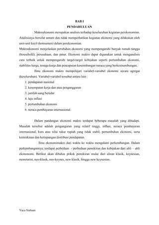 BAB I
PENDAHULUAN
Makroekonomi merupakan analisis terhadap keseluruhan kegiatan perekonomian.
Analisisnya bersifat umum dan tidak memperhatikan kegiatan ekonomi yang dilakukan oleh
unit-unit kecil (konsumen) dalam perekonomian.
Makroekonomi menjelaskan perubahan ekonomi yang mempengaruhi banyak rumah tangga
(household), perusahaan, dan pasar. Ekonomi makro dapat digunakan untuk menganalisis
cara terbaik untuk mempengaruhi target-target kebijakan seperti pertumbuhan ekonomi,
stabilitas harga, tenaga kerja dan pencapaian keseimbangan neraca yang berkesinambungan.
Ilmu ekonomi makro mempelajari variabel-variabel ekonomi secara agregat
(keseluruhan). Variabel-variabel tersebut antara lain :
1. pendapatan nasional
2. kesempatan kerja dan atau pengangguran
3. jumlah uang beredar
4. laju inflasi
5. pertumbuhan ekonomi
6. neraca pembayaran internasional

Dalam pandangan ekonomi makro terdapat beberapa masalah yang dihadapi.
Masalah tersebut adalah penganguran yang relatif tinggi, inflasi, neraca pembayaran
internasional, kurs atau nilai tukar rupiah yang tidak stabil, pertumbuhan ekonomi, serta
kemiskinan dan ketinpangan distribusi pendapatan.
Ilmu ekonomimakro dari waktu ke waktu mengalami perkembangan. Dalam
perkembangannya, terdapat perbedaan - perbedaan pemikiran dan kebijakan dari ahli – ahli
ekononomi. Berikut akan dibahas pokok pemikiran mulai dari aliran klasik, keynesian,
monetarist, neo-klasik, neo-keynes, new klasik, hingga new keynesian.

Yuca Siahaan

 