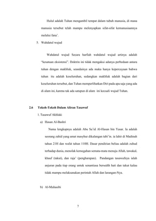 7
Hulul adalah Tuhan mengambil tempat dalam tubuh manusia, di mana
manusia tersebut telah mampu melenyapkan sifat-sifat kemanusiaannya
melalui fana’.
5. Wahdatul wujud
Wahdatul wujud Secara harfiah wahdatul wujud artinya adalah
“kesatuan eksistensi”. Doktrin ini tidak mengakui adanya perbedaan antara
tuhan dengan makhluk, seandainya ada maka hanya kepercayaan bahwa
tuhan itu adalah keseluruhan, sedangkan makhluk adalah bagian dari
keseluruhan tersebut, dan Tuhan memperlihatkan Diri pada apa saja yang ada
di alam ini, karena tak ada satupun di alam ini kecuali wujud Tuhan.
2.6 Tokoh-Tokoh Dalam Aliran Tasawuf
1. Tasawuf Akhlaki
a) Hasan Al-Bashri
Nama lengkapnya adalah Abu Sa’id Al-Hasan bin Yasar. Ia adalah
seorang zahid yang amat masyhur dikalangan tabi’in. ia lahir di Madinah
tahun 21H dan wafat tahun 110H. Dasar pendirian beliau adalah zuhud
terhadap dunia, menolak kemegahan semata-mata menuju Allah, tawakal,
khauf (takut), dan raja’ (pengharapan). Pandangan tasawufnya ialah
anjuran pada tiap orang untuk senantiasa bersedih hati dan takut kalau
tidak mampu melaksanakan perintah Allah dan larangan-Nya.
b) Al-Muhasibi
 