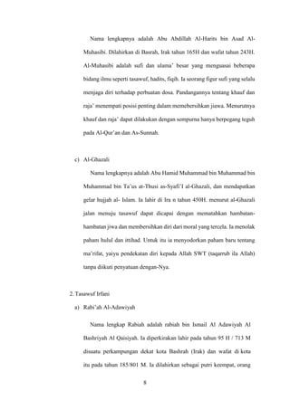 8
Nama lengkapnya adalah Abu Abdillah Al-Harits bin Asad Al-
Muhasibi. Dilahirkan di Basrah, Irak tahun 165H dan wafat tahun 243H.
Al-Muhasibi adalah sufi dan ulama’ besar yang menguasai beberapa
bidang ilmu seperti tasawuf, hadits, fiqih. Ia seorang figur sufi yang selalu
menjaga diri terhadap perbuatan dosa. Pandangannya tentang khauf dan
raja’ menempati posisi penting dalam memebersihkan jiawa. Menurutnya
khauf dan raja’ dapat dilakukan dengan sempurna hanya berpegang teguh
pada Al-Qur’an dan As-Sunnah.
c) Al-Ghazali
Nama lengkapnya adalah Abu Hamid Muhammad bin Muhammad bin
Muhammad bin Ta’us at-Thusi as-Syafi’I al-Ghazali, dan mendapatkan
gelar hujjah al- Islam. Ia lahir di Ira n tahun 450H. menurut al-Ghazali
jalan menuju tasawuf dapat dicapai dengan mematahkan hambatan-
hambatan jiwa dan membersihkan diri dari moral yang tercela. Ia menolak
paham hulul dan ittihad. Untuk itu ia menyodorkan paham baru tentang
ma’rifat, yaiyu pendekatan diri kepada Allah SWT (taqarrub ila Allah)
tanpa diikuti penyatuan dengan-Nya.
2. Tasawuf Irfani
a) Rabi’ah Al-Adawiyah
Nama lengkap Rabiah adalah rabiah bin Ismail Al Adawiyah Al
Bashriyah Al Qaisiyah. Ia diperkirakan lahir pada tahun 95 H / 713 M
disuatu perkampungan dekat kota Bashrah (Irak) dan wafat di kota
itu pada tahun 185/801 M. Ia dilahirkan sebagai putri keempat, orang
 