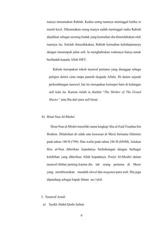 9
tuanya menamakan Rabiah. Kedua orang tuannya meninggal ketika ia
masih kecil. Dikarenakan orang tuanya sudah meninggal maka Rabiah
dijadikan sebagai seorang budak yang kemudian dia dimerdekakan oleh
tuannya itu. Setelah dimerdekakan, Rabiah kemudian kehidupannnya
dengan menempuh jalan sufi. Ia menghabiskan waktunya hanya untuk
beribadah kepada Allah SWT.
Rabiah merupakan tokoh tasawuf pertama yang dianggap sebaga
pelopor dotrin cinta tanpa pamrih (kepada Allah). Di dalam sejarah
perkembangan tasawuf, hal ini merupakan konsepsi baru di kalangan
sufi kala itu. Karena itulah ia disebut “The Mother of The Grand
Master” atau Ibu dari para sufi besar.
b) Dzun Nun Al-Mishri
Dzun Nun al-Mishri memiliki nama lengkap Abu al-Faid Tsauban bin
Ibrahim. Dilahirkan di salah satu kawasan di Mesir bernama Ekhmim
pada tahun 180 H (798). Dan wafat pada tahun 246 H (856M). Julukan
Dzu al-Nun diberikan kepadanya berhubungan dengan berbagai
kelebihan yang diberikan Allah kepadanya. Posisi Al-Mushri dalam
tasawuf dilihat penting karena dia lah orang pertama di Mesir
yang membicarakan masalah ahwal dan maqamat para wali. Dia juga
dipandang sebagai bapak faham ma’rifah.
3. Tasawuf Amali
a) Syekh Abdul Qodir Jailani
 