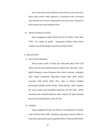 10
Syekh Abdul Qadir Jailani dilahirkan tahun 470H dan wafat tahun 561H.
Beliau adalah pendiri tarekat Qadariyah, ia berpengaruh dihati masyarakat
yang dituturkan lewat bacaan manaqib pada acara-acara tertentu. Manaqib ini
dibaca dengan tujuan agar mendapat berkah.
b) Ahmad Abu Hasan Ar-Rifa’i
Nama lengkapnya adalah Ahmad bin Ali bin Abbas, wafat tahun
578H. Ciri tarekat ini adalah penggunaan tabuhan rebana dalam
wiridnya yang diikuti dengan tarian dan permainan debus.
4. Tasawuf Falsafi
a) Abu Yazid Al-Busthami
Nama kecilnya ialah At-Taifur dan wafat pada tahun 261H. [10]
Ajaran tasawuf yang terpenting darinya adalah fana’ dan baqa’. Fana’
adalah hilangnya semua keinginan hawa nafsu seseorang, sedangkan
baqa’ adalah mendirikan sikap-sikap terpuji pada Allah. Ketika
seseorang telah berada dalam fana’ maka ia terbawa kedalam
perenungan terhadap realitas mutlak. Tahap akhirnya ialah lenyapnya
diri secara penuh yang merupakan permulaan diri dari baqa’. Ketika
seseorang telah memiliki keduanya maka seorang sufi telah mencapai
puncak yang diinginkannya, yakni ma’rifat.
b) Al-Hallaj
Nama lengkapnya Husain bin Mansyur bin Muhammad al-Hallaj.
Lahir di Persia tahun 244H. Ajarannya yang paling terkenal adalah al-
hulul yaitu suatu paham yang mengatakan bahwa Tuhan memilih tubuh-
 