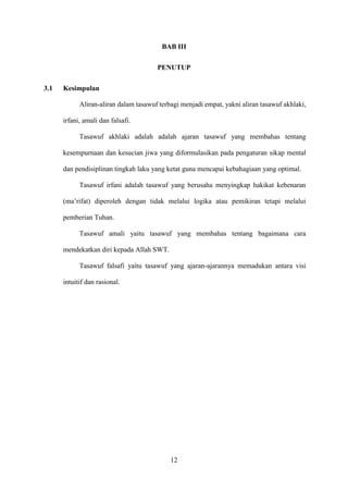 12
BAB III
PENUTUP
3.1 Kesimpulan
Aliran-aliran dalam tasawuf terbagi menjadi empat, yakni aliran tasawuf akhlaki,
irfani, amali dan falsafi.
Tasawuf akhlaki adalah adalah ajaran tasawuf yang membahas tentang
kesempurnaan dan kesucian jiwa yang diformulasikan pada pengaturan sikap mental
dan pendisiplinan tingkah laku yang ketat guna mencapai kebahagiaan yang optimal.
Tasawuf irfani adalah tasawuf yang berusaha menyingkap hakikat kebenaran
(ma’rifat) diperoleh dengan tidak melalui logika atau pemikiran tetapi melalui
pemberian Tuhan.
Tasawuf amali yaitu tasawuf yang membahas tentang bagaimana cara
mendekatkan diri kepada Allah SWT.
Tasawuf falsafi yaitu tasawuf yang ajaran-ajarannya memadukan antara visi
intuitif dan rasional.
 