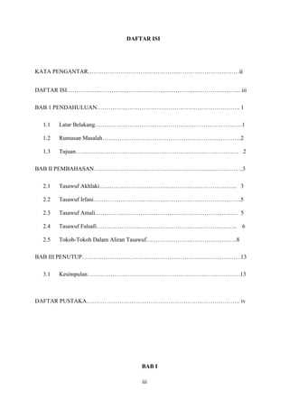 iii
DAFTAR ISI
KATA PENGANTAR……………………………………………………………………ii
DAFTAR ISI……………………………………………………………………………... iii
BAB 1 PENDAHULUAN………………………………………….……………………. 1
1.1 Latar Belakang………………………………………………………………….1
1.2 Rumusan Masalah……………………………………………………………...2
1.3 Tujuan………………………………………………………………………… 2
BAB II PEMBAHASAN……………………….…………………………....…………….3
2.1 Tasawuf Akhlaki…...………………………………………………………... 3
2.2 Tasawuf Irfani……………………...…………………………………………..5
2.3 Tasawuf Amali.…………..………………………………………………..…. 5
2.4 Tasawuf Falsafi………….…………………………………………….…….. 6
2.5 Tokoh-Tokoh Dalam Aliran Tasawuf………………………………………..8
BAB III PENUTUP……………………………………………………………………….13
3.1 Kesimpulan…………………………………………………………………….13
DAFTAR PUSTAKA……………………………………………………………………. iv
BAB I
 