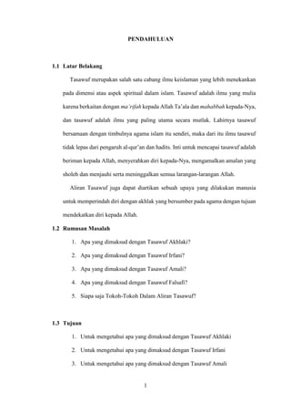 1
PENDAHULUAN
1.1 Latar Belakang
Tasawuf merupakan salah satu cabang ilmu keislaman yang lebih menekankan
pada dimensi atau aspek spiritual dalam islam. Tasawuf adalah ilmu yang mulia
karena berkaitan dengan ma’rifah kepada Allah Ta’ala dan mahabbah kepada-Nya,
dan tasawuf adalah ilmu yang paling utama secara mutlak. Lahirnya tasawuf
bersamaan dengan timbulnya agama islam itu sendiri, maka dari itu ilmu tasawuf
tidak lepas dari pengaruh al-qur’an dan hadits. Inti untuk mencapai tasawuf adalah
beriman kepada Allah, menyerahkan diri kepada-Nya, mengamalkan amalan yang
sholeh dan menjauhi serta meninggalkan semua larangan-larangan Allah.
Aliran Tasawuf juga dapat diartikan sebuah upaya yang dilakukan manusia
untuk memperindah diri dengan akhlak yang bersumber pada agama dengan tujuan
mendekatkan diri kepada Allah.
1.2 Rumusan Masalah
1. Apa yang dimaksud dengan Tasawuf Akhlaki?
2. Apa yang dimaksud dengan Tasawuf Irfani?
3. Apa yang dimaksud dengan Tasawuf Amali?
4. Apa yang dimaksud dengan Tasawuf Falsafi?
5. Siapa saja Tokoh-Tokoh Dalam Aliran Tasawuf?
1.3 Tujuan
1. Untuk mengetahui apa yang dimaksud dengan Tasawuf Akhlaki
2. Untuk mengetahui apa yang dimaksud dengan Tasawuf Irfani
3. Untuk mengetahui apa yang dimaksud dengan Tasawuf Amali
 