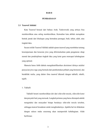 3
BAB II
PEMBAHASAN
2.1 Tasawuf Akhlaki
Kata Tasawuf berasal dari bahasa Arab, Tashowwafa yang artinya bisa
membersihkan atau saling membersihkan. Kemudian kata akhlak merupakan
bentuk jamak dari khuluqun yang bermakna perangai, budi, tabiat, adab, atau
tingkah laku.
Secara istilah Tasawuf Akhlaki adalah ajaran tasawuf yang membahas tentang
kesempurnaan dan kesucian jiwa yang diformulasikan pada pengaturan sikap
mental dan pendisiplinan tingkah laku yang ketat guna mencapai kebahagiaan
yang optimal.
Manusia harus lebih dahulu mengidentifikasikan eksisitensi dirinya melalui
penyucian jiwa raga yang bermula dari pembentukan pribadi yang bermoral, dan
berakhlak mulia, yang dalam ilmu tasawuf dikenali dengan takhalli, tahalli,
tajalli.
1. Takhalli
Takhalli berarti membersihkan diri dari sifat-sifat tercela, sifat-sifat kotor
dan penyakit hati yang merusak. Langkah pertama yang harus ditempuh adalah
mengetahui dan menyadari betapa buruknya sifat-sifat tercela tersebut,
sehingga muncul kesadaran untuk menghindarinya. Apabila hal ini dilakukan
dengan sukses maka seseorang akan memperoleh kebahagiaan. Allah
berfirman:
 