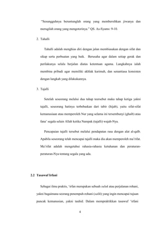 4
“Sesungguhnya beruntunglah orang yang membersihkan jiwanya dan
merugilah orang yang mengotorinya.” QS. As-Syams: 9-10.
2. Tahalli
Tahalli adalah menghias diri dengan jalan membiasakan dengan sifat dan
sikap serta perbuatan yang baik. Berusaha agar dalam setiap gerak dan
perilakunya selalu berjalan diatas ketentuan agama. Langkahnya ialah
membina pribadi agar memiliki akhlak karimah, dan senantiasa konsisten
dengan langkah yang dilakukannya.
3. Tajalli
Setelah seseorang melalui dua tahap teersebut maka tahap ketiga yakni
tajalli, seseorang hatinya terbebaskan dari tabir (hijab), yaitu sifat-sifat
kemanusiaan atau memperoleh Nur yang selama ini tersembunyi (ghaib) atau
fana’ segala selain Allah ketika Nampak (tajalli) wajah-Nya.
Pencapaian tajalli tersebut melalui pendapatan rasa dengan alat al-qalb.
Apabila seseorang telah mencapai tajalli maka dia akan memperoleh ma’rifat.
Ma’rifat adalah mengetahui rahasia-rahasia ketuhanan dan peraturan-
peraturan-Nya tentang segala yang ada.
2.2 Tasawuf Irfani
Sebagai ilmu praktis, ‘irfan merupakan sebuah suluk atau perjalanan rohani,
yakni bagaimana seorang penempuh-rohani (salik) yang ingin mencapai tujuan
puncak kemanusian, yakni tauhid. Dalam mempraktikkan tasawuf ‘irfani
 