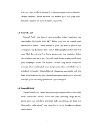 5
seseorang calon sufi harus mengawali perjalanan dengan melewati tahapan-
tahapan (maqamat) secara berurutan, dan keadaan jiwa (hal) yang akan
dirasakan oleh calon sufi ketika mencapai maqamat itu.
2.3 Tasawuf Amali
Tasawuf Amali yaitu tasawuf yang membahas tentang bagaimana cara
mendekatkan diri kepada Allah SWT. Dalam pengertian ini tasawuf amali
berkonotasikan tarekat. Tarekat merupakan jalan yang bersifat spiritual bagi
seorang sufi yang didalamnya berisi amalan ibadah yang bertemakan menyebut
nama Allah dan sifat-sifat-Nya disertai penghayatan yang mendalam. Dalam
tarekat ada tiga unsur yakni: guru (Mursyid), murid dan ajaran. Guru adalah orang
yang mempunyai otoritas dan legalitas kesufian, yang berhak mengawasi
muridnya dalam setiap langkah sesuai dfengan ajaran islam. Dalam buku Tanwir
al-Qulub fi Mu’amalati ‘Allami al-Ghuyub sebagaimana yang dinukil oleh Abu
Bakar Aceh bahwa seorang Mursyid adalah orang yang telah sempurna suluk dan
mendapat ijazah untuk mengajarkan suluk kepada orang lain.
2.4 Tasawuf Falsafi
Tasawuf falsafi yaitu tasawuf yang ajaran-ajarannya memadukan antara visi
intuitif dan rasional. Tasawuf falsafi tidak dapat dipandang sebagai filsafat,
karena ajaran dan metodenya didasarkan pada rasa (dzauq), dan tidak bisa
dikategorikan pada tasawuf yang murni karena sering diungkapkan dengan
bahasa filsafat.
 
