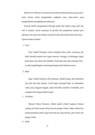 6
Menurut At-Taftazani ciri umum tasawuf falsafi adalah ajarannya yang samar-
samar karena sering menggunakan ungkapan yang samar-samar yang
mengakibatkan kesalahpahaman pihak luar.
Tasawuf falsafi mengeluarkan beberapa ajaran dan doktrin yang rumit dan
sulit di pahami, karena ajarannya di peroleh dari pengalaman spritual para
tokohnya, lalu ajaran dan doktrin tersebut di tolak oleh tokoh-tokoh sufi lainya.
Ajaran tersebut meliputi:
1. Fana’
Fana’ adalah hilangnya semua keinginan hawa nafsu seseorang, dan
tidak memiliki pamrih dari segala manusia, sehingga ia kehilangan segala
perasaannya atas dunia dan makhluk. Seseorang yang yang mencapai fana’,
ia telah menghilangkan semua kepentingan ketika berbuat sesuatu.
2. Baqa’
Baqa’ adalah kekalnya sifat ketuhanan, akhlak terpuji, dan kebersihan
jiwa dari dosa dan maksiat. Untuk dapat mencapai baqa’ ini dibutuhkan
usaha yang sungguh-sungguh, seperti bertaubat, berdzikir, beribadah, serta
menghiasi diri dengan akhlak terpuji.
3. Al-Ittihad
Menurut Harun Nasution, ittihad adalah sebuah tingkatan dimana
seorang sufi telah merasa dirinya bersatu dengan Tuhan. Dalam ittihad bisa
terjadi pertukaran antara yang mencintai dan yang dicintai, yaitu antara sufi
dengan Tuhan.
4. Hulul
 