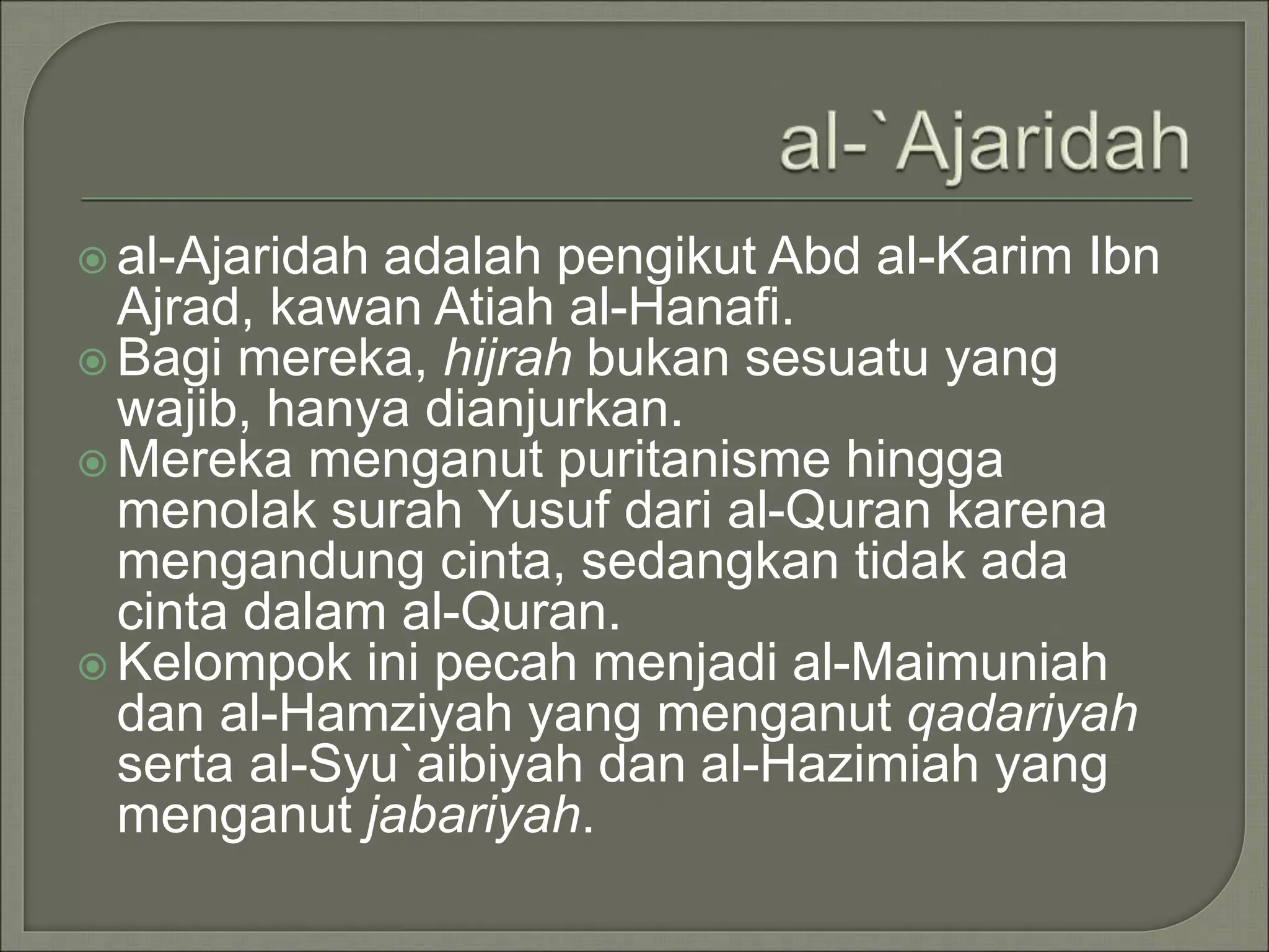  al-Ajaridah adalah pengikut Abd al-Karim Ibn
Ajrad, kawan Atiah al-Hanafi.
 Bagi mereka, hijrah bukan sesuatu yang
wajib, hanya dianjurkan.
 Mereka menganut puritanisme hingga
menolak surah Yusuf dari al-Quran karena
mengandung cinta, sedangkan tidak ada
cinta dalam al-Quran.
 Kelompok ini pecah menjadi al-Maimuniah
dan al-Hamziyah yang menganut qadariyah
serta al-Syu`aibiyah dan al-Hazimiah yang
menganut jabariyah.
 