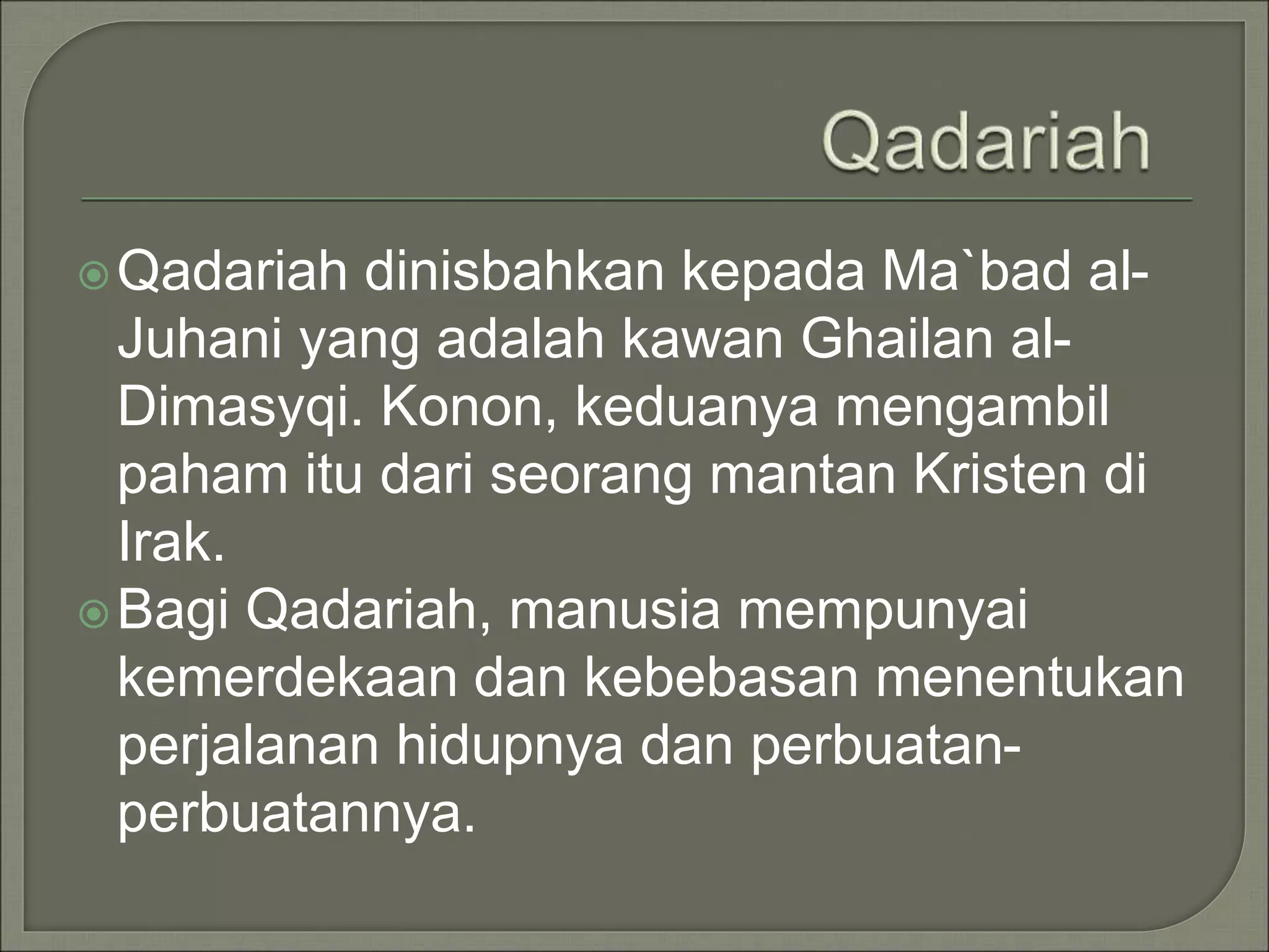 Qadariah dinisbahkan kepada Ma`bad al-
Juhani yang adalah kawan Ghailan al-
Dimasyqi. Konon, keduanya mengambil
paham itu dari seorang mantan Kristen di
Irak.
Bagi Qadariah, manusia mempunyai
kemerdekaan dan kebebasan menentukan
perjalanan hidupnya dan perbuatan-
perbuatannya.
 