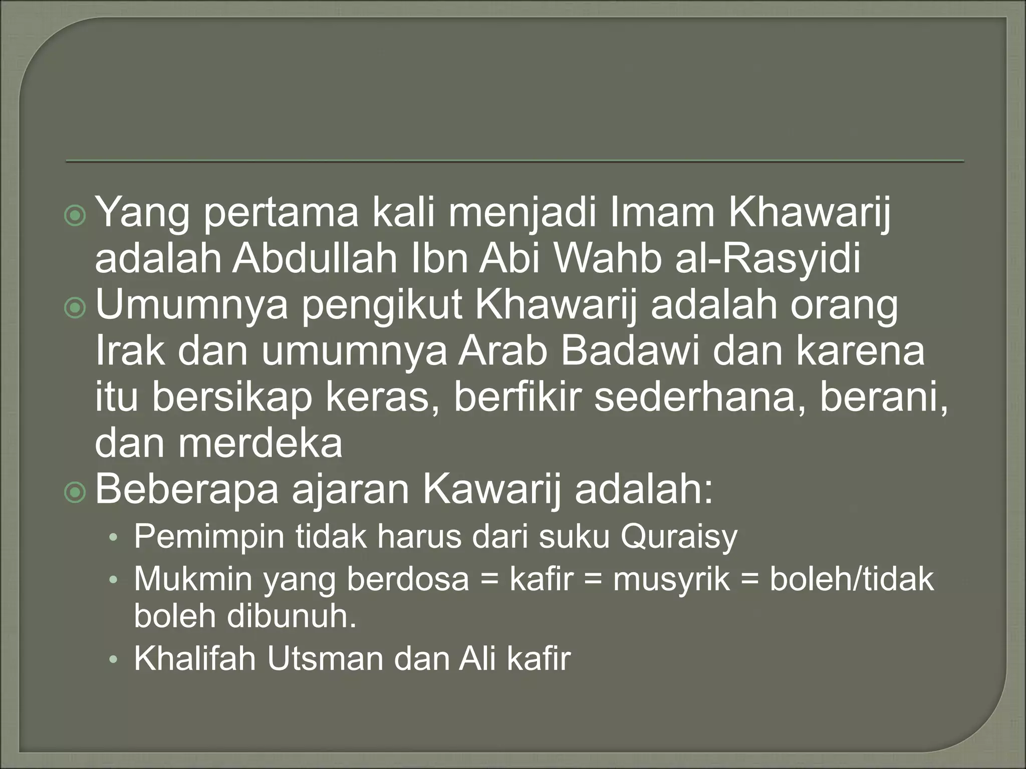  Yang pertama kali menjadi Imam Khawarij
adalah Abdullah Ibn Abi Wahb al-Rasyidi
 Umumnya pengikut Khawarij adalah orang
Irak dan umumnya Arab Badawi dan karena
itu bersikap keras, berfikir sederhana, berani,
dan merdeka
 Beberapa ajaran Kawarij adalah:
• Pemimpin tidak harus dari suku Quraisy
• Mukmin yang berdosa = kafir = musyrik = boleh/tidak
boleh dibunuh.
• Khalifah Utsman dan Ali kafir
 