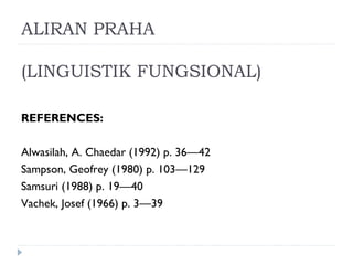 ALIRAN PRAHA
(LINGUISTIK FUNGSIONAL)
REFERENCES:
Alwasilah, A. Chaedar (1992) p. 36—42
Sampson, Geofrey (1980) p. 103—129
Samsuri (1988) p. 19—40
Vachek, Josef (1966) p. 3—39
 