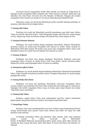 Asy'ariyah banyak menggunakan istilah Ahlus Sunnah wal Jamaah ini. Kebanyakan di
kalangan mereka mengatakan bahwa madzhab salaf "Ahlus Sunnah wa Jamaah" adalah apa yang
dikatakan oleh Abul Hasan Al-Asy'ari dan Abu Manshur Al-Maturidi. Sebagian dari mereka
mengatakan Ahlus Sunnah wal Jamaah itu Asy'ariyah, Maturidiyah,dan Madzhab Salaf.
Sebenarnya, antara Asy’ariyah dan Maturidiyah sendiri memiliki beberapa perbedaan, di
antaranya ialah dalam hal-hal sebagai berikut:
1. Tentang sifat Tuhan
Pemikiran Asy`ariyah dan Maturidiyah memiliki pemahaman yang relatif sama. Bahwa
Tuhan itu memiliki sifat-sifat tertentu. Tuhan Mengetahui dengan sifat Ilmu-Nya, bukan dengan
zat-Nya. Begitu juga Tuhan itu berkuasa dengan sifat Qudrah-Nya, bukan dengan zat-Nya.
2. Tentang Perbuatan Manusia
Pandangan Asy`ariyah berbeda dengan pandangan Maturidiyah. Menurut Maturidiyah,
perbuatan manusia itu semata-mata diwujudkan oleh manusia itu sendiri. Dalam masalah ini,
Maturidiyah lebih dekat dengan Mu`tazilah yang secara tegas mengatakan bahwa semua yang
dikerjakan manusia itu semata-mata diwujdukan oleh manusia itu sendiri.
3. Tentang Al-Quran
Pandangan Asy`ariyah sama dengan pandangan Maturidiyah. Keduanya sama-sama
mengatakan bahwa Al-quran itu adalah Kalam Allah Yang Qadim. Mereka berselisih paham
dengan Mu`tazilah yang berpendapat bahwa Al-Quran itu makhluq.
4. Tentang Kewajiban Tuhan
Pandangan Asy`ariyah berbeda dengan pandangan Maturidiyah. Maturidiyah berpendapat
bahwa Tuhan memiliki kewajiban-kewajiban tertentu. Pendapat Maturidiyah ini sejalan dengan
pendapat Mu`tazilah.
5. Tentang Pelaku Dosa Besar
Pandangan Asy`ariyah dan pandangan Maturidiyah sama-sama mengatakan bahwa
seorang mukmin yang melakukan dosa besar tidak menjadi kafir dan tidak gugur ke-Islamannya.
Sedangkan Mu`tazilah mengatakan bahwa orang itu berada pada tempat diantara dua tempat
“Manzilatun baina manzilatain”.
6. Tentang Janji Tuhan
Keduanya sepakat bahwa Tuhan akan melaksanakan janji-Nya. Seperti memberikan
pahala kepada yang berbuat baik dan memberi siksa kepada yang berbuat jahat.
7. Tetang Rupa Tuhan
Keduanya sama-sama sependapat bahwa ayat-ayat Al-Quran yang mengandung informasi
tentang bentuk-bentuk pisik jasmani Tuhan harus ditakwil dan diberi arti majaz dan tidak
diartikan secara harfiyah.
Az-Zubaidi menyatakan bahwa jika dikatakan Ahlus Sunnah, maka yang dimaksud
dengan
mereka
itu
adalah
Asy'ariyah
dan
Maturidiyah.
Penulis Ar-Raudhatul Bahiyyah mengemukakan bahwa pokok semua aqaid Ahlus Sunnah wal
Jamaah atas dasar ucapan dua kutub, yakni Abul Hasan Al-Asy'ari dan Imam Abu Manshur AlMaturidi.

 