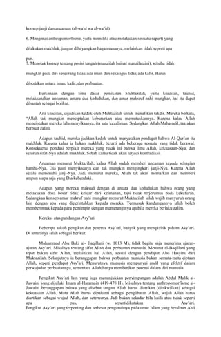 konsep janji dan ancaman (al-wa’d wa al-wa’id).
6. Mengenai anthropomorfisme, yaitu memiliki atau melakukan sesuatu seperti yang
dilakukan makhluk, jangan dibayangkan bagaimananya, melainkan tidak seperti apa
pun.
7. Menolak konsep tentang posisi tengah (manzilah bainal manzilataini), sebaba tidak
mungkin pada diri seseorang tidak ada iman dan sekaligus tidak ada kafir. Harus
dibedakan antara iman, kafir, dan perbuatan.
Berkenaan dengan lima dasar pemikiran Muktazilah, yaitu keadilan, tauhid,
melaksanakan ancaman, antara dua kedudukan, dan amar maksruf nahi mungkar, hal itu dapat
dibantah sebagai berikut.
Arti keadilan, dijadikan kedok oleh Muktazilah untuk menafikan takdir. Mereka berkata,
“Allah tak mungkin menciptakan kebururkan atau memutuskannya. Karena kalau Allah
menciptakan mereka lalu menyiksanya, itu satu kezaliman. Sedangkan Allah Maha-adil, tak akan
berbuat zalim.
Adapun tauhid, mereka jadikan kedok untuk menyatakan pendapat bahwa Al-Qur’an itu
makhluk. Karena kalau ia bukan makhluk, berarti ada beberapa sesuatu yang tidak berawal.
Konsekuensi pondasi berpikir mereka yang rusak ini bahwa ilmu Allah, kekuasaan-Nya, dan
seluruh sifat-Nya adalah makhluk. Sebab kalau tidak akan terjadi kontradiksi.
Ancaman menurut Muktazilah, kalau Allah sudah memberi ancaman kepada sebagian
hamba-Nya, Dia pasti menyiksanya dan tak mungkin mengingkari janji-Nya. Karena Allah
selalu memenuhi janji-Nya. Jadi, menurut mereka, Allah tak akan memafkan dan memberi
ampun siapa saja yang Dia kehendaki.
Adapun yang mereka maksud dengan di antara dua kedudukan bahwa orang yang
melakukan dosa besar tidak keluar dari keimanan, tapi tidak terjerumus pada kekufuran.
Sedangkan konsep amar makruf nahi mungkar menurut Muktazilah ialah wajib menyuruh orang
lain dengan apa yang diperintahkan kepada mereka. Termasuk kandungannya ialah boleh
memberontak kepada para pemimpin dengan memeranginya apabila mereka berlaku zalim.
Koreksi atas pandangan Asy’ari
Beberapa tokoh pengikut dan penerus Asy’ari, banyak yang mengkritik paham Asy’ari.
Di antaranya ialah sebagai berikut:
Muhammad Abu Baki al- Baqillani (w. 1013 M), tidak begitu saja menerima ajaranajaran Asy’ari. Misalnya tentang sifat Allah dan perbuatan manusia. Menurut al-Baqillani yang
tepat bukan sifat Allah, melainkan hal Allah, sesuai dengan pendapat Abu Hasyim dari
Muktazilah. Selanjutnya ia beranggapan bahwa perbuatan manusia bukan semata-mata ciptaan
Allah, seperti pendapat Asy’ari. Menurutnya, manusia mempunyai andil yang efektif dalam
perwujudan perbuatannya, sementara Allah hanya memberikan potensi dalam diri manusia.
Pengikut Asy’ari lain yang juga menunjukkan penyimpangan adalah Abdul Malik alJuwaini yang dijuluki Imam al-Haramain (419-478 H). Misalnya tentang anthropomorfisme alJuwaini beranggapan bahwa yang disebut tangan Allah harus diartikan (ditakwilkan) sebagai
kekuasaan Allah. Mata Allah harus dipahami sebagai penglihatan Allah, wajah Allah harus
diartikan sebagai wujud Allah, dan seterusnya. Jadi bukan sekadar bila kaifa atau tidak seperti
apa
pus,
sepertidikatakan
Asy’ari.
Pengikut Asy’ari yang terpenting dan terbesar pengaruhnya pada umat Islam yang beraliran Ahli

 