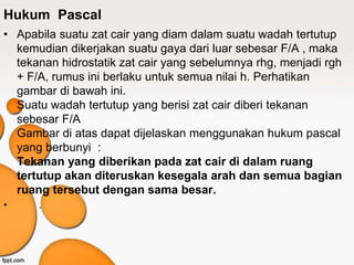 Hukum Pascal
• Apabila suatu zat cair yang diam dalam suatu wadah tertutup
kemudian dikerjakan suatu gaya dari luar sebesar F/A , maka
tekanan hidrostatik zat cair yang sebelumnya rhg, menjadi rgh
+ F/A, rumus ini berlaku untuk semua nilai h. Perhatikan
gambar di bawah ini.
Suatu wadah tertutup yang berisi zat cair diberi tekanan
sebesar F/A
Gambar di atas dapat dijelaskan menggunakan hukum pascal
yang berbunyi :
Tekanan yang diberikan pada zat cair di dalam ruang
tertutup akan diteruskan kesegala arah dan semua bagian
ruang tersebut dengan sama besar.
• .
 