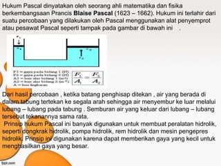 Hukum Pascal dinyatakan oleh seorang ahli matematika dan fisika
berkembangsaan Prancis Blaise Pascal (1623 – 1662). Hukum ini terlahir dari
suatu percobaan yang dilakukan oleh Pascal menggunakan alat penyemprot
atau pesawat Pascal seperti tampak pada gambar di bawah ini .
Dari hasil percobaan , ketika batang penghisap ditekan , air yang berada di
dalam tabung tertekan ke segala arah sehingga air menyembur ke luar melalui
lubang – lubang pada tabung . Semburan air yang keluar dari lubang – lubang
tersebut tekanannya sama rata.
Prinsip hukum Pascal ini banyak digunakan untuk membuat peralatan hidrolik,
seperti dongkrak hidrolik, pompa hidrolik, rem hidrolik dan mesin pengepres
hidrolik. Prinsip ini digunakan karena dapat memberikan gaya yang kecil untuk
menghasilkan gaya yang besar.
 