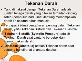 Tekanan Darah
• Yang dimaksud dengan Tekanan Darah adalah
jumlah tenaga darah yang ditekan terhadap dinding
Arteri (pembuluh nadi) saat Jantung memompakan
darah ke seluruh tubuh manusia.
• Terdapat 2 (dua) pengukuran penting dalam Tekanan
darah, yaitu Tekanan Sistolik dan Tekanan Diastolik.
1.)Tekanan Sistolik (Systolic Pressure) adalah
Tekanan Darah saat Jantung berdetak dan
memompakan darah.
2.)Diastolik (Diastolic) adalah Tekanan darah saat
Jantung beristirahat di antara detakan.
 