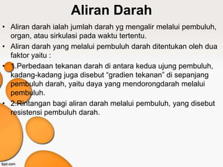 Aliran Darah
• Aliran darah ialah jumlah darah yg mengalir melalui pembuluh,
organ, atau sirkulasi pada waktu tertentu.
• Aliran darah yang melalui pembuluh darah ditentukan oleh dua
faktor yaitu :
• 1.Perbedaan tekanan darah di antara kedua ujung pembuluh,
kadang-kadang juga disebut “gradien tekanan” di sepanjang
pembuluh darah, yaitu daya yang mendorongdarah melalui
pembuluh.
• 2.Rintangan bagi aliran darah melalui pembuluh, yang disebut
resistensi pembuluh darah.
 