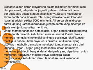 Biasanya aliran darah dinyatakan dalam milimeter per menit atau
liter per menit, tetapi dapat juga dinyatakan dalam milimeter
per detik atau setiap satuan aliran lainnya.Secara keseluruhan
aliran darah pada sirkulasi total orang dewasa dalam keadaan
istirahat adalah sekitar 5000 ml/menit. Aliran darah ini disebut
curah jantung karena merupakan jumlah darah yang dipompa ke
aorta oleh jantung setiap menitnya.
Untuk mempertahankan hemostasis, organ perekondisi menerima
aliran darah melebihi kebutuhan mereka sendiri. Darah terus -
menerus mengalami rekondisi sehingga posisinya relatif konstan
meskipun bahan - bahannya terus dikuras untuk menunjang
aktivitas metabolik dan selalu mendapat tambahan zat sisa dari
jaringan. Organ - organ yang merekondisi darah normalnya
menerima jauh lebih banyak darah daripada yang diperlukan untuk
memenuhi kebutuhan metaboliknya, sehingga dapat
menyesuaikan kebutuhan darah tambahan untuk mencapai
homeostasis.
 