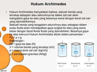 Hukum Archimedes
• Hukum Archimedes menyatakan bahwa, sebuah benda yang
tercelup sebagian atau seluruhnya ke dalam zat cair akan
mengalami gaya ke atas yang besarnya sama dengan berat zat cair
yang dipindahkannya.
Sebuah benda yang tenggelam seluruhnya atau sebagian dalam
suatu fluida akan mendapatkan gaya angkat ke atas yang sama
besar dengan berat fluida fluida yang dipindahkan. Besarnya gaya
ke atas menurut Hukum Archimedes ditulis dalam persamaan :
Fa = ρ v g
Keterangan :
Fa = gaya ke atas (N)
V = volume benda yang tercelup (m3)
ρ = massa jenis zat cair (kg/m3)
g = percepatan gravitasi (N/kg)
 