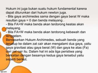 Hukum ini juga bukan suatu hukum fundamental karena
dapat diturunkan dari hukum newton juga.
- Bila gaya archimedes sama dengan gaya berat W maka
resultan gaya = 0 dan benda melayang .
- Bila FA>W maka benda akan terdorong keatas akan
melayang.
- Bila FA<W maka benda akan terdorong kebawah dan
tenggelam.
Berdasarkan Hukum Archimedes, sebuah benda yang
tercelup ke dalam zat cair akan mengalami dua gaya, yaitu
gaya gravitasi atau gaya berat (W) dan gaya ke atas (Fa)
dari zat cair itu. Dalam hal ini ada tiga peristiwa yang
berkaitan dengan besarnya kedua gaya tersebut yaitu
seperti berikut.
 