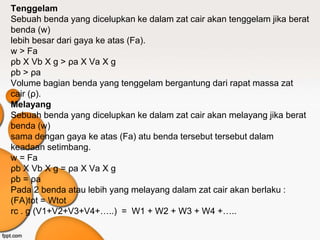Tenggelam
Sebuah benda yang dicelupkan ke dalam zat cair akan tenggelam jika berat
benda (w)
lebih besar dari gaya ke atas (Fa).
w > Fa
ρb X Vb X g > ρa X Va X g
ρb > ρa
Volume bagian benda yang tenggelam bergantung dari rapat massa zat
cair (ρ).
Melayang
Sebuah benda yang dicelupkan ke dalam zat cair akan melayang jika berat
benda (w)
sama dengan gaya ke atas (Fa) atu benda tersebut tersebut dalam
keadaan setimbang.
w = Fa
ρb X Vb X g = ρa X Va X g
ρb = ρa
Pada 2 benda atau lebih yang melayang dalam zat cair akan berlaku :
(FA)tot = Wtot
rc . g (V1+V2+V3+V4+…..) = W1 + W2 + W3 + W4 +…..
 