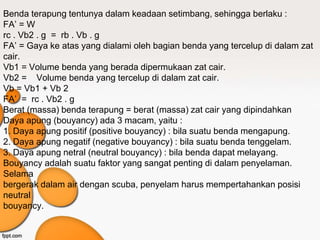 Benda terapung tentunya dalam keadaan setimbang, sehingga berlaku :
FA’ = W
rc . Vb2 . g = rb . Vb . g
FA’ = Gaya ke atas yang dialami oleh bagian benda yang tercelup di dalam zat
cair.
Vb1 = Volume benda yang berada dipermukaan zat cair.
Vb2 = Volume benda yang tercelup di dalam zat cair.
Vb = Vb1 + Vb 2
FA’ = rc . Vb2 . g
Berat (massa) benda terapung = berat (massa) zat cair yang dipindahkan
Daya apung (bouyancy) ada 3 macam, yaitu :
1. Daya apung positif (positive bouyancy) : bila suatu benda mengapung.
2. Daya apung negatif (negative bouyancy) : bila suatu benda tenggelam.
3. Daya apung netral (neutral bouyancy) : bila benda dapat melayang.
Bouyancy adalah suatu faktor yang sangat penting di dalam penyelaman.
Selama
bergerak dalam air dengan scuba, penyelam harus mempertahankan posisi
neutral
bouyancy.
 