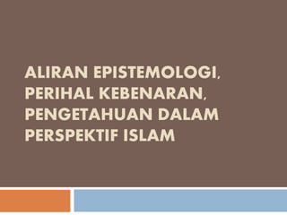 ALIRAN EPISTEMOLOGI,
PERIHAL KEBENARAN,
PENGETAHUAN DALAM
PERSPEKTIF ISLAM
 
