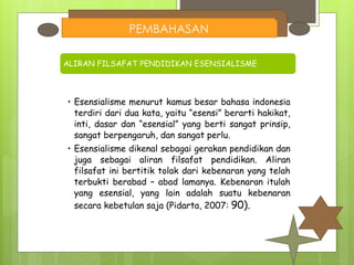 PEMBAHASAN
ALIRAN FILSAFAT PENDIDIKAN ESENSIALISME
• Esensialisme menurut kamus besar bahasa indonesia
terdiri dari dua kata, yaitu “esensi” berarti hakikat,
inti, dasar dan “esensial” yang berti sangat prinsip,
sangat berpengaruh, dan sangat perlu.
• Esensialisme dikenal sebagai gerakan pendidikan dan
juga sebagai aliran filsafat pendidikan. Aliran
filsafat ini bertitik tolak dari kebenaran yang telah
terbukti berabad – abad lamanya. Kebenaran itulah
yang esensial, yang lain adalah suatu kebenaran
secara kebetulan saja (Pidarta, 2007: 90).
 