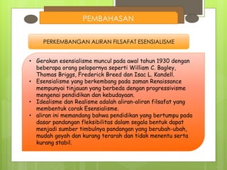 PEMBAHASAN
PERKEMBANGAN ALIRAN FILSAFAT ESENSIALISME
• Gerakan esensialisme muncul pada awal tahun 1930 dengan
beberapa orang pelopornya seperti William C. Bagley,
Thomas Briggs, Frederick Breed dan Isac L. Kandell.
• Esensialisme yang berkembang pada zaman Renaissance
mempunyai tinjauan yang berbeda dengan progressivisme
mengenai pendidikan dan kebudayaan.
• Idealisme dan Realisme adalah aliran-aliran filsafat yang
membentuk corak Esensialisme.
• aliran ini memandang bahwa pendidikan yang bertumpu pada
dasar pandangan fleksibilitas dalam segala bentuk dapat
menjadi sumber timbulnya pandangan yang berubah-ubah,
mudah goyah dan kurang terarah dan tidak menentu serta
kurang stabil.
 