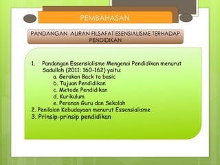 PEMBAHASAN
PANDANGAN ALIRAN FILSAFAT ESENSIALISME TERHADAP
PENDIDIKAN
1. Pandangan Essensialisme Mengenai Pendidikan menurut
Sadulloh (2011: 160-162) yaitu:
a. Gerakan Back to basic
b. Tujuan Pendidikan
c. Metode Pendidikan
d. Kurikulum
e. Peranan Guru dan Sekolah
2. Penilaian Kebudayaan menurut Essensialisme
3. Prinsip-prinsip pendidikan
 