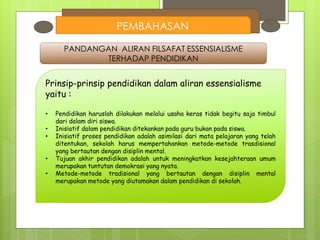 PEMBAHASAN
PANDANGAN ALIRAN FILSAFAT ESSENSIALISME
TERHADAP PENDIDIKAN
Prinsip-prinsip pendidikan dalam aliran essensialisme
yaitu :
• Pendidikan haruslah dilakukan melalui usaha keras tidak begitu saja timbul
dari dalam diri siswa.
• Inisiatif dalam pendidikan ditekankan pada guru bukan pada siswa.
• Inisiatif proses pendidikan adalah asimilasi dari mata pelajaran yang telah
ditentukan, sekolah harus mempertahankan metode-metode trasdisional
yang bertautan dengan disiplin mental.
• Tujuan akhir pendidikan adalah untuk meningkatkan kesejahteraan umum
merupakan tuntutan demokrasi yang nyata.
• Metode-metode tradisional yang bertautan dengan disiplin mental
merupakan metode yang diutamakan dalam pendidikan di sekolah.
 