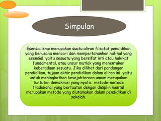 Simpulan
Esensialisme merupakan suatu aliran filsafat pendidikan
yang berusaha mencari dan mempertahankan hal-hal yang
esensial, yaitu sesuatu yang bersifat inti atau hakikat
fundamental, atau unsur mutlak yang menentukan
keberadaan sesuatu. Jika dilihat dari pandangan
pendidikan, tujuan akhir pendidikan dalam aliran ini yaitu
untuk meningkatkan kesejahteraan umum merupakan
tuntutan demokrasi yang nyata. metode-metode
tradisional yang bertautan dengan disiplin mental
merupakan metode yang diutamakan dalam pendidikan di
sekolah.
 