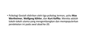 • Psikologi Gestalt didirikan oleh tiga psikolog Jerman, yaitu Max
Wertheimer, Wolfgang Köhler, dan Kurt Koffka. Mereka adalah
tokoh-tokoh utama yang mengembangkan dan mempopulerkan
pendekatan ini pada awal abad ke-20.
 