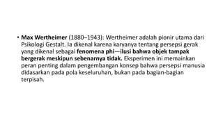 • Max Wertheimer (1880–1943): Wertheimer adalah pionir utama dari
Psikologi Gestalt. Ia dikenal karena karyanya tentang persepsi gerak
yang dikenal sebagai fenomena phi—ilusi bahwa objek tampak
bergerak meskipun sebenarnya tidak. Eksperimen ini memainkan
peran penting dalam pengembangan konsep bahwa persepsi manusia
didasarkan pada pola keseluruhan, bukan pada bagian-bagian
terpisah.
 