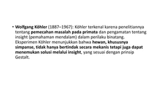• Wolfgang Köhler (1887–1967): Köhler terkenal karena penelitiannya
tentang pemecahan masalah pada primata dan pengamatan tentang
insight (pemahaman mendalam) dalam perilaku binatang.
Eksperimen Köhler menunjukkan bahwa hewan, khususnya
simpanse, tidak hanya bertindak secara mekanis tetapi juga dapat
menemukan solusi melalui insight, yang sesuai dengan prinsip
Gestalt.
 