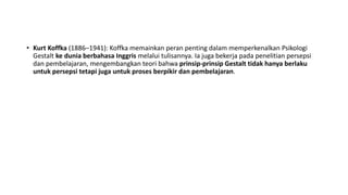 • Kurt Koffka (1886–1941): Koffka memainkan peran penting dalam memperkenalkan Psikologi
Gestalt ke dunia berbahasa Inggris melalui tulisannya. Ia juga bekerja pada penelitian persepsi
dan pembelajaran, mengembangkan teori bahwa prinsip-prinsip Gestalt tidak hanya berlaku
untuk persepsi tetapi juga untuk proses berpikir dan pembelajaran.
 