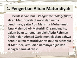 1. Pengertian Aliran Maturidiyah
Berdasarkan buku Pengantar Teologi Islam,
aliran Maturidiyah diambil dari nama
pendirinya, yaitu Abu Manshur Muhammad
ibnu Mahmud Al- Maturidi. Di samping itu,
dalam buku terjemahan oleh Abdu Rahman
Dahlan dan Ahmad Qarib menjelaskan bahwa
pendiri aliran maturidiyah yakni Abu Manshur
al-Maturidi, kemudian namanya dijadikan
sebagai nama aliran ini.
 