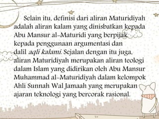 Selain itu, definisi dari aliran Maturidiyah
adalah aliran kalam yang dinisbatkan kepada
Abu Mansur al-Maturidi yang berpijak
kepada penggunaan argumentasi dan
dalil aqli kalami. Sejalan dengan itu juga,
aliran Maturidiyah merupakan aliran teologi
dalam Islam yang didirikan oleh Abu Mansur
Muhammad al-Maturidiyah dalam kelompok
Ahli Sunnah Wal Jamaah yang merupakan
ajaran teknologi yang bercorak rasional.
 