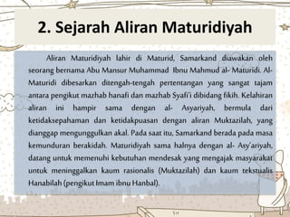 2. Sejarah Aliran Maturidiyah
Aliran Maturidiyah lahir di Maturid, Samarkand diawakan oleh
seorang bernama Abu Mansur Muhammad Ibnu Mahmud al- Maturidi. Al-
Maturidi dibesarkan ditengah-tengah pertentangan yang sangat tajam
antara pengikut mazhab hanafi dan mazhab Syafi’i dibidang fikih. Kelahiran
aliran ini hampir sama dengan al- Asyariyah, bermula dari
ketidaksepahaman dan ketidakpuasan dengan aliran Muktazilah, yang
dianggap mengunggulkan akal. Pada saat itu, Samarkand berada pada masa
kemunduran berakidah. Maturidiyah sama halnya dengan al- Asy’ariyah,
datang untuk memenuhi kebutuhan mendesak yang mengajak masyarakat
untuk meninggalkan kaum rasionalis (Muktazilah) dan kaum tekstualis
Hanabilah(pengikutImam ibnuHanbal).
 